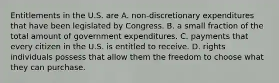 Entitlements in the U.S. are A. ​non-discretionary expenditures that have been legislated by Congress. B. a small fraction of the total amount of government expenditures. C. payments that every citizen in the U.S. is entitled to receive. D. rights individuals possess that allow them the freedom to choose what they can purchase.