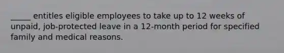 _____ entitles eligible employees to take up to 12 weeks of unpaid, job-protected leave in a 12-month period for specified family and medical reasons.