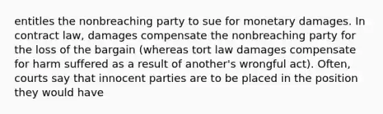 entitles the nonbreaching party to sue for monetary damages. In contract law, damages compensate the nonbreaching party for the loss of the bargain (whereas tort law damages compensate for harm suffered as a result of another's wrongful act). Often, courts say that innocent parties are to be placed in the position they would have