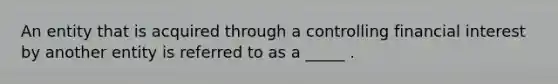 An entity that is acquired through a controlling financial interest by another entity is referred to as a _____ .