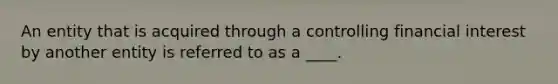 An entity that is acquired through a controlling financial interest by another entity is referred to as a ____.