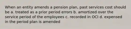 When an entity amends a pension plan, past services cost should be a. treated as a prior period errors b. amortized over the service period of the employees c. recorded in OCI d. expensed in the period plan is amended