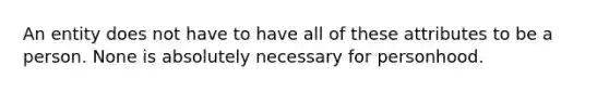 An entity does not have to have all of these attributes to be a person. None is absolutely necessary for personhood.