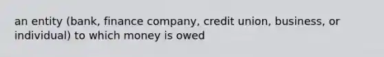 an entity (bank, finance company, credit union, business, or individual) to which money is owed