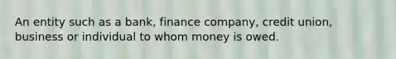 An entity such as a bank, finance company, credit union, business or individual to whom money is owed.