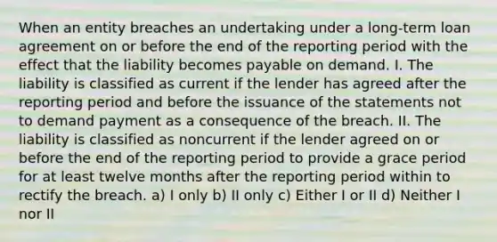 When an entity breaches an undertaking under a long-term loan agreement on or before the end of the reporting period with the effect that the liability becomes payable on demand. I. The liability is classified as current if the lender has agreed after the reporting period and before the issuance of the statements not to demand payment as a consequence of the breach. II. The liability is classified as noncurrent if the lender agreed on or before the end of the reporting period to provide a grace period for at least twelve months after the reporting period within to rectify the breach. a) I only b) II only c) Either I or II d) Neither I nor II