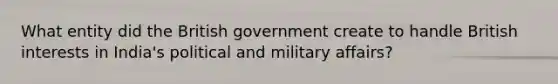 What entity did the British government create to handle British interests in India's political and military affairs?