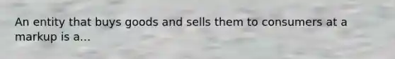 An entity that buys goods and sells them to consumers at a markup is a...