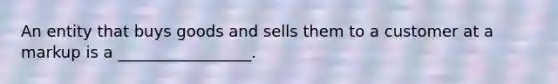 An entity that buys goods and sells them to a customer at a markup is a _________________.