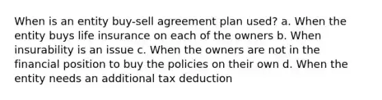 When is an entity buy-sell agreement plan used? a. When the entity buys life insurance on each of the owners b. When insurability is an issue c. When the owners are not in the financial position to buy the policies on their own d. When the entity needs an additional tax deduction