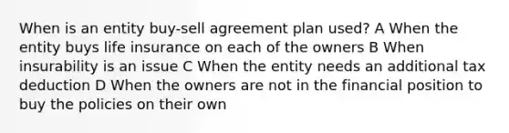 When is an entity buy-sell agreement plan used? A When the entity buys life insurance on each of the owners B When insurability is an issue C When the entity needs an additional tax deduction D When the owners are not in the financial position to buy the policies on their own