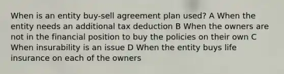 When is an entity buy-sell agreement plan used? A When the entity needs an additional tax deduction B When the owners are not in the financial position to buy the policies on their own C When insurability is an issue D When the entity buys life insurance on each of the owners