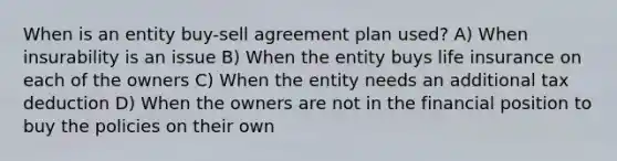 When is an entity buy-sell agreement plan used? A) When insurability is an issue B) When the entity buys life insurance on each of the owners C) When the entity needs an additional tax deduction D) When the owners are not in the financial position to buy the policies on their own