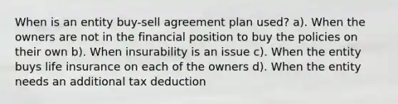 When is an entity buy-sell agreement plan used? a). When the owners are not in the financial position to buy the policies on their own b). When insurability is an issue c). When the entity buys life insurance on each of the owners d). When the entity needs an additional tax deduction