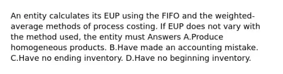 An entity calculates its EUP using the FIFO and the weighted-average methods of process costing. If EUP does not vary with the method used, the entity must Answers A.Produce homogeneous products. B.Have made an accounting mistake. C.Have no ending inventory. D.Have no beginning inventory.