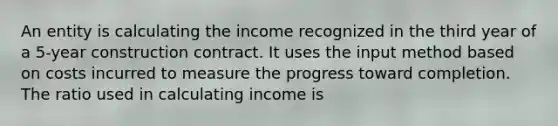 An entity is calculating the income recognized in the third year of a 5-year construction contract. It uses the input method based on costs incurred to measure the progress toward completion. The ratio used in calculating income is