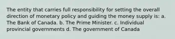 The entity that carries full responsibility for setting the overall direction of monetary policy and guiding the money supply is: a. The Bank of Canada. b. The Prime Minister. c. Individual provincial governments d. The government of Canada