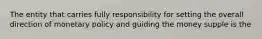The entity that carries fully responsibility for setting the overall direction of monetary policy and guiding the money supple is the