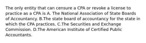 The only entity that can censure a CPA or revoke a license to practice as a CPA is A. The National Association of State Boards of Accountancy. B.The state board of accountancy for the state in which the CPA practices. C.The Securities and Exchange Commission. D.The American Institute of Certified Public Accountants.