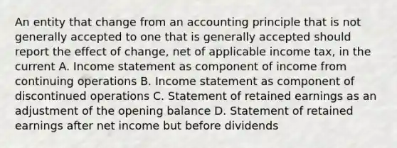 An entity that change from an accounting principle that is not generally accepted to one that is generally accepted should report the effect of change, net of applicable income tax, in the current A. Income statement as component of income from continuing operations B. Income statement as component of discontinued operations C. Statement of retained earnings as an adjustment of the opening balance D. Statement of retained earnings after net income but before dividends