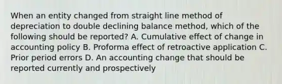 When an entity changed from straight line method of depreciation to double declining balance method, which of the following should be reported? A. Cumulative effect of change in accounting policy B. Proforma effect of retroactive application C. Prior period errors D. An accounting change that should be reported currently and prospectively