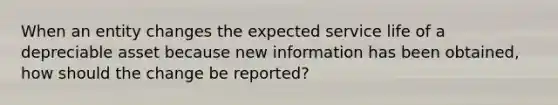 When an entity changes the expected service life of a depreciable asset because new information has been obtained, how should the change be reported?