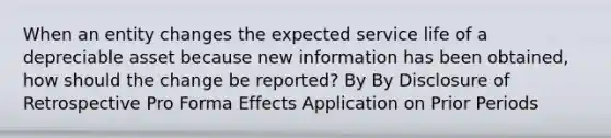 When an entity changes the expected service life of a depreciable asset because new information has been obtained, how should the change be reported? By By Disclosure of Retrospective Pro Forma Effects Application on Prior Periods