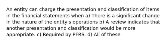 An entity can charge the presentation and classification of items in the financial statements when a) There is a significant change in the nature of the entity's operations b) A review indicates that another presentation and classification would be more appropriate. c) Required by PFRS. d) All of these