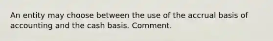 An entity may choose between the use of the accrual basis of accounting and the cash basis. Comment.