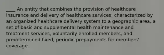 ____ An entity that combines the provision of healthcare insurance and delivery of healthcare services, characterized by an organized healthcare delivery system to a geographic area, a set of basic and supplemental health maintenance and treatment services, voluntarily enrolled members, and predetermined fixed, periodic prepayments for members' coverage.