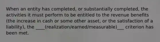 When an entity has completed, or substantially completed, the activities it must perform to be entitled to the revenue benefits (the increase in cash or some other asset, or the satisfaction of a liability), the ____(realization/earned/measurable)___ criterion has been met.