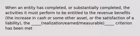 When an entity has completed, or substantially completed, the activities it must perform to be entitled to the revenue benefits (the increase in cash or some other asset, or the satisfaction of a liability), the _____(realization/earned/measurable)_____ criterion has been met