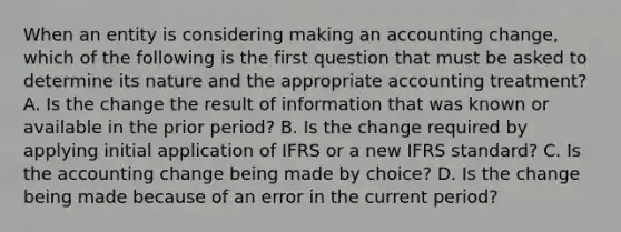 When an entity is considering making an accounting change, which of the following is the first question that must be asked to determine its nature and the appropriate accounting treatment? A. Is the change the result of information that was known or available in the prior period? B. Is the change required by applying initial application of IFRS or a new IFRS standard? C. Is the accounting change being made by choice? D. Is the change being made because of an error in the current period?