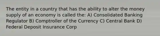 The entity in a country that has the ability to alter the money supply of an economy is called the: A) Consolidated Banking Regulator B) Comptroller of the Currency C) Central Bank D) Federal Deposit Insurance Corp