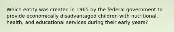 Which entity was created in 1965 by the federal government to provide economically disadvantaged children with nutritional, health, and educational services during their early years?