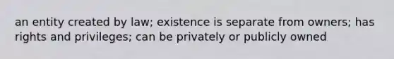 an entity created by law; existence is separate from owners; has rights and privileges; can be privately or publicly owned