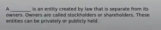 A _________ is an entity created by law that is separate from its owners. Owners are called stockholders or shareholders. These entities can be privately or publicly held.