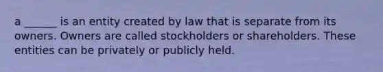 a ______ is an entity created by law that is separate from its owners. Owners are called stockholders or shareholders. These entities can be privately or publicly held.