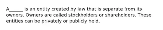 A______ is an entity created by law that is separate from its owners. Owners are called stockholders or shareholders. These entities can be privately or publicly held.