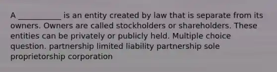 A ___________ is an entity created by law that is separate from its owners. Owners are called stockholders or shareholders. These entities can be privately or publicly held. Multiple choice question. partnership limited liability partnership sole proprietorship corporation