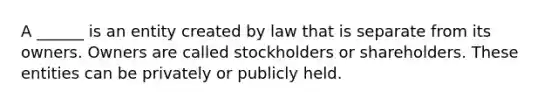 A ______ is an entity created by law that is separate from its owners. Owners are called stockholders or shareholders. These entities can be privately or publicly held.