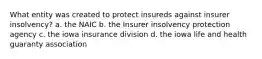 What entity was created to protect insureds against insurer insolvency? a. the NAIC b. the Insurer insolvency protection agency c. the iowa insurance division d. the iowa life and health guaranty association