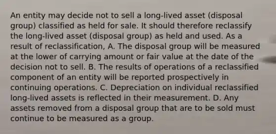 An entity may decide not to sell a long-lived asset (disposal group) classified as held for sale. It should therefore reclassify the long-lived asset (disposal group) as held and used. As a result of reclassification, A. The disposal group will be measured at the lower of carrying amount or fair value at the date of the decision not to sell. B. The results of operations of a reclassified component of an entity will be reported prospectively in continuing operations. C. Depreciation on individual reclassified long-lived assets is reflected in their measurement. D. Any assets removed from a disposal group that are to be sold must continue to be measured as a group.