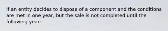 If an entity decides to dispose of a component and the conditions are met in one year, but the sale is not completed until the following year: