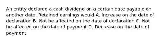 An entity declared a cash dividend on a certain date payable on another date. Retained earnings would A. Increase on the date of declaration B. Not be affected on the date of declaration C. Not be affected on the date of payment D. Decrease on the date of payment