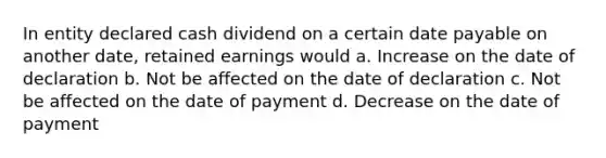 In entity declared cash dividend on a certain date payable on another date, retained earnings would a. Increase on the date of declaration b. Not be affected on the date of declaration c. Not be affected on the date of payment d. Decrease on the date of payment