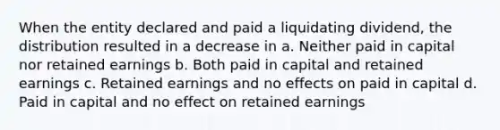 When the entity declared and paid a liquidating dividend, the distribution resulted in a decrease in a. Neither paid in capital nor retained earnings b. Both paid in capital and retained earnings c. Retained earnings and no effects on paid in capital d. Paid in capital and no effect on retained earnings