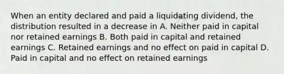 When an entity declared and paid a liquidating dividend, the distribution resulted in a decrease in A. Neither paid in capital nor retained earnings B. Both paid in capital and retained earnings C. Retained earnings and no effect on paid in capital D. Paid in capital and no effect on retained earnings