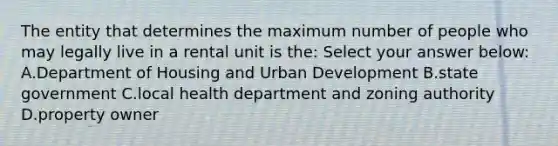 The entity that determines the maximum number of people who may legally live in a rental unit is the: Select your answer below: A.Department of Housing and Urban Development B.state government C.local health department and zoning authority D.property owner