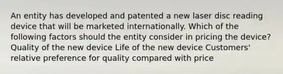 An entity has developed and patented a new laser disc reading device that will be marketed internationally. Which of the following factors should the entity consider in pricing the device? Quality of the new device Life of the new device Customers' relative preference for quality compared with price